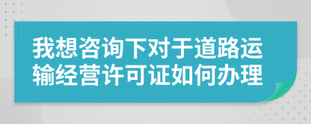 我想咨詢下對(duì)于道路運(yùn)輸經(jīng)營許可證如何辦理