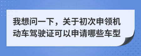 我想問一下，關(guān)于初次申領(lǐng)機動車駕駛證可以申請哪些車型