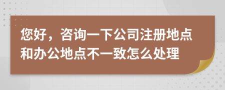 您好，咨詢一下公司注冊地點(diǎn)和辦公地點(diǎn)不一致怎么處理