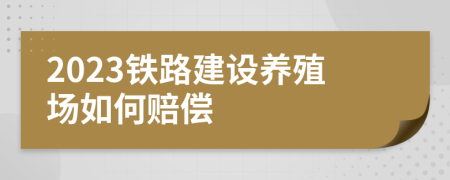 2023鐵路建設(shè)養(yǎng)殖場(chǎng)如何賠償