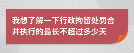 我想了解一下行政拘留處罰合并執(zhí)行的最長不超過多少天