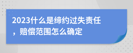 2023什么是締約過失責任，賠償范圍怎么確定