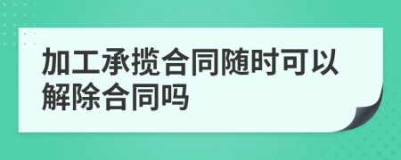加工承攬合同隨時(shí)可以解除合同嗎