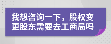 我想咨詢一下，股權(quán)變更股東需要去工商局嗎