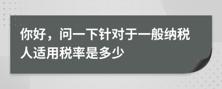 你好，問一下針對于一般納稅人適用稅率是多少