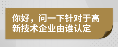 你好，問一下針對(duì)于高新技術(shù)企業(yè)由誰認(rèn)定