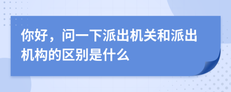 你好，問一下派出機關(guān)和派出機構(gòu)的區(qū)別是什么