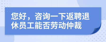 您好,咨詢一下返聘退休員工能否勞動仲裁