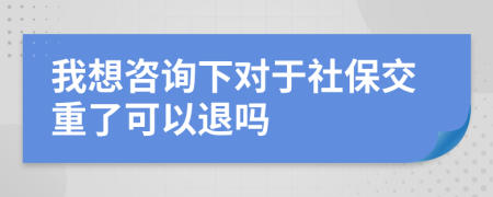 我想咨詢下對于社保交重了可以退嗎