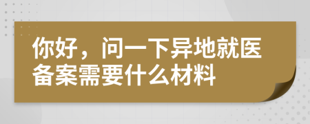 你好，問一下異地就醫(yī)備案需要什么材料