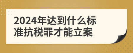 2024年達(dá)到什么標(biāo)準(zhǔn)抗稅罪才能立案