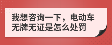 我想咨詢一下,電動車無牌無證是怎么處罰