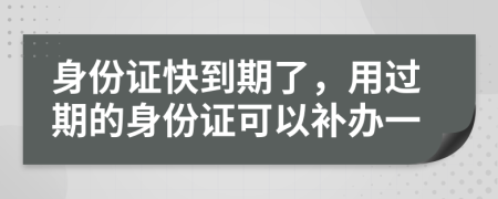 身份證快到期了，用過期的身份證可以補辦一