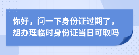 你好，問(wèn)一下身份證過(guò)期了，想辦理臨時(shí)身份證當(dāng)日可取嗎