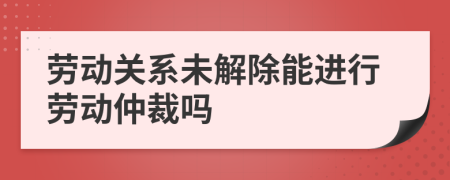 勞動關(guān)系未解除能進(jìn)行勞動仲裁嗎
