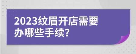 2023紋眉開店需要辦哪些手續(xù)？