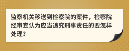 監(jiān)察機(jī)關(guān)移送到檢察院的案件，檢察院經(jīng)審查認(rèn)為應(yīng)當(dāng)追究刑事責(zé)任的要怎樣處理？