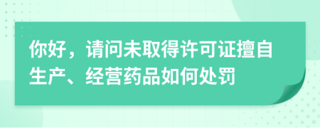 你好，請問未取得許可證擅自生產(chǎn)、經(jīng)營藥品如何處罰