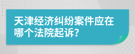 天津經(jīng)濟糾紛案件應(yīng)在哪個法院起訴？