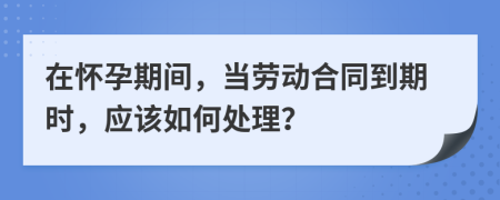 在懷孕期間，當(dāng)勞動合同到期時，應(yīng)該如何處理？