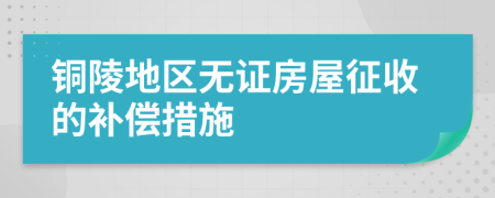 銅陵地區(qū)無證房屋征收的補償措施