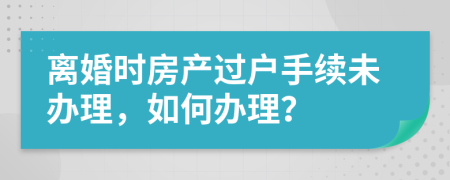 離婚時(shí)房產(chǎn)過(guò)戶手續(xù)未辦理，如何辦理？