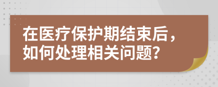 在醫(yī)療保護(hù)期結(jié)束后，如何處理相關(guān)問題？