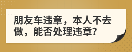 朋友車違章，本人不去做，能否處理違章？