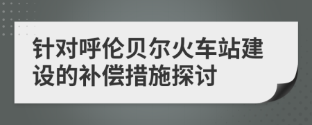 針對(duì)呼倫貝爾火車站建設(shè)的補(bǔ)償措施探討
