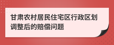 甘肅農(nóng)村居民住宅區(qū)行政區(qū)劃調(diào)整后的賠償問題