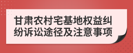 甘肅農(nóng)村宅基地權(quán)益糾紛訴訟途徑及注意事項(xiàng)