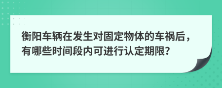 衡陽車輛在發(fā)生對固定物體的車禍后，有哪些時(shí)間段內(nèi)可進(jìn)行認(rèn)定期限？