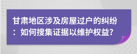 甘肅地區(qū)涉及房屋過戶的糾紛：如何搜集證據以維護權益？