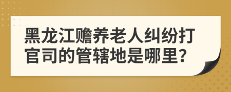 黑龍江贍養(yǎng)老人糾紛打官司的管轄地是哪里？