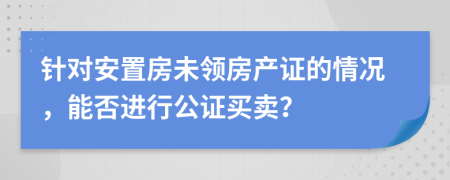 針對安置房未領房產(chǎn)證的情況，能否進行公證買賣？