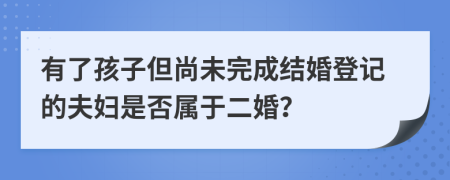 有了孩子但尚未完成結(jié)婚登記的夫婦是否屬于二婚？