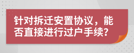 針對(duì)拆遷安置協(xié)議，能否直接進(jìn)行過(guò)戶手續(xù)？