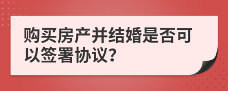 購買房產(chǎn)并結(jié)婚是否可以簽署協(xié)議？