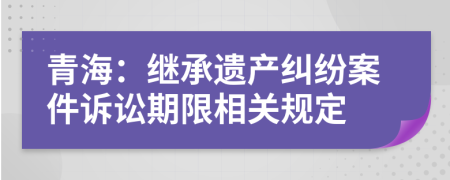 青海：繼承遺產(chǎn)糾紛案件訴訟期限相關(guān)規(guī)定