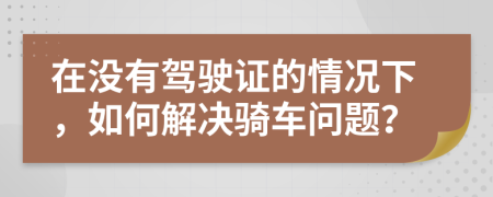 在沒有駕駛證的情況下，如何解決騎車問題？