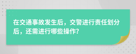 在交通事故發(fā)生后，交警進(jìn)行責(zé)任劃分后，還需進(jìn)行哪些操作？