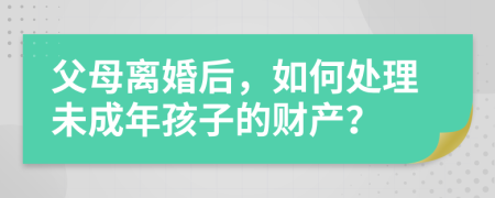 父母離婚后，如何處理未成年孩子的財產(chǎn)？