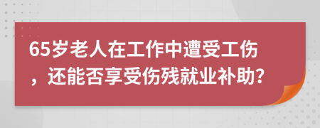 65歲老人在工作中遭受工傷，還能否享受傷殘就業(yè)補(bǔ)助？