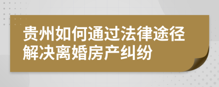 貴州如何通過法律途徑解決離婚房產(chǎn)糾紛