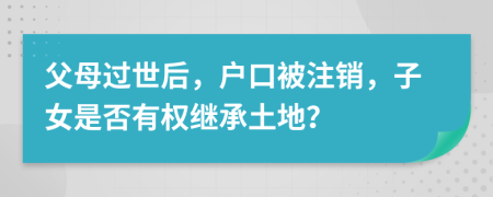 父母過世后，戶口被注銷，子女是否有權繼承土地？