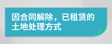 因合同解除，已租賃的土地處理方式