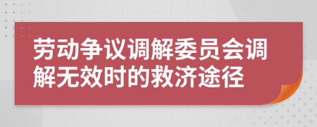 勞動(dòng)爭(zhēng)議調(diào)解委員會(huì)調(diào)解無(wú)效時(shí)的救濟(jì)途徑
