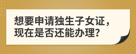 想要申請獨生子女證，現在是否還能辦理？