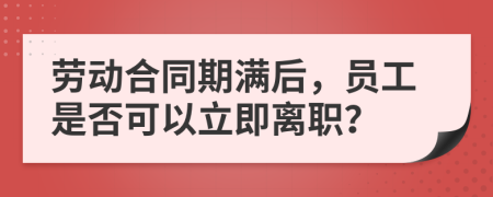 勞動(dòng)合同期滿后，員工是否可以立即離職？