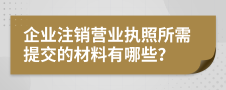 企業(yè)注銷營業(yè)執(zhí)照所需提交的材料有哪些？